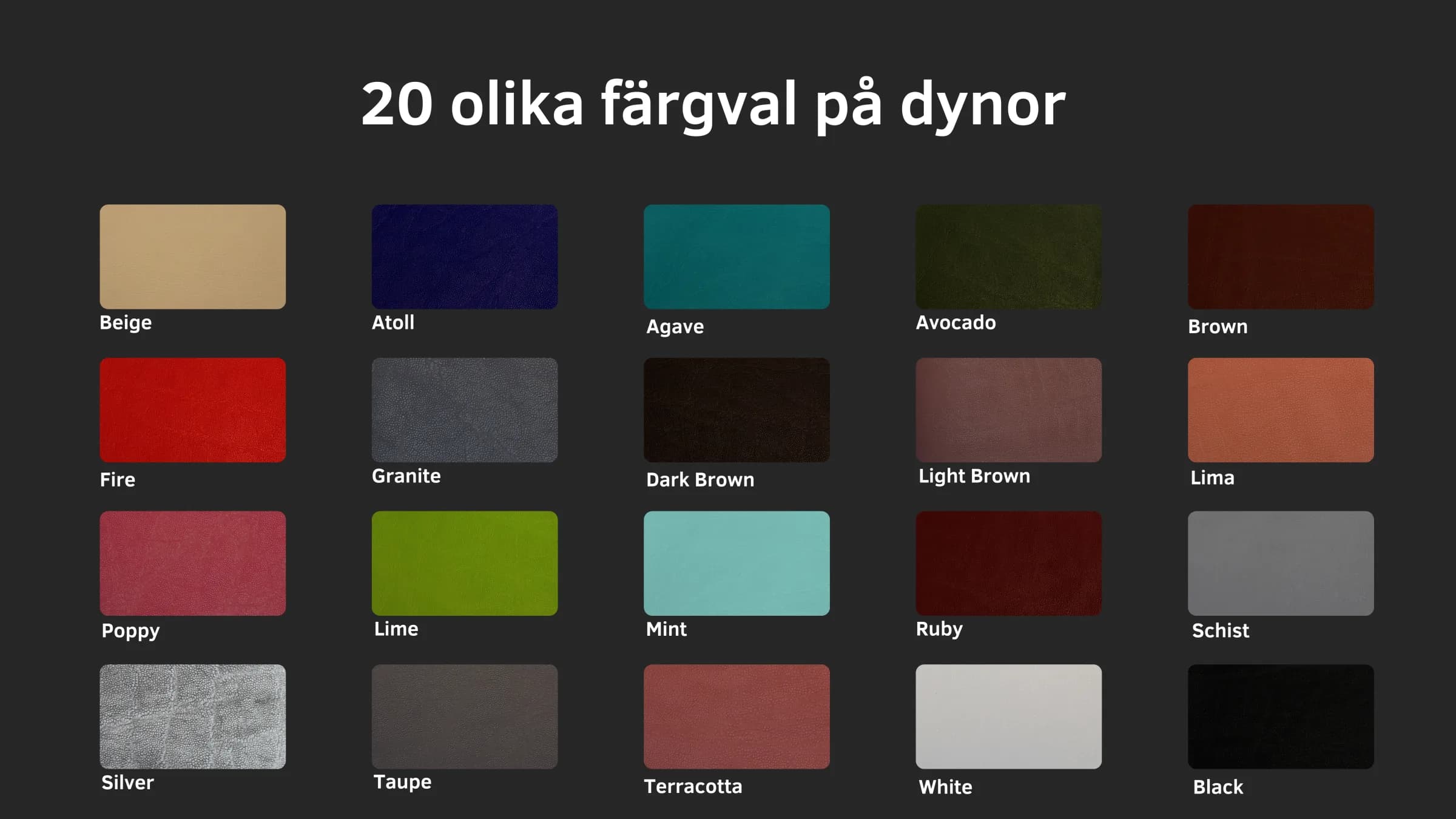 20 olika färgval på dynor: Beige, Atoll, Agave, Avocado, Brown, Fire, Granite, Dark Brown, Light Brown, Lima, Poppy, Lime, Mint, Ruby, Schist, Silver, Taupe, Terracotta, White, Black